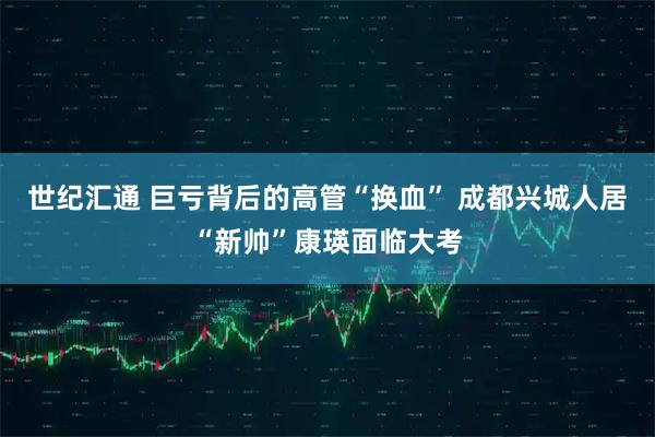世纪汇通 巨亏背后的高管“换血” 成都兴城人居“新帅”康瑛面临大考