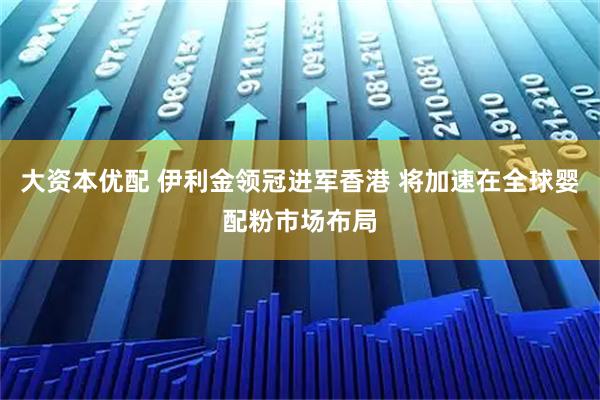 大资本优配 伊利金领冠进军香港 将加速在全球婴配粉市场布局
