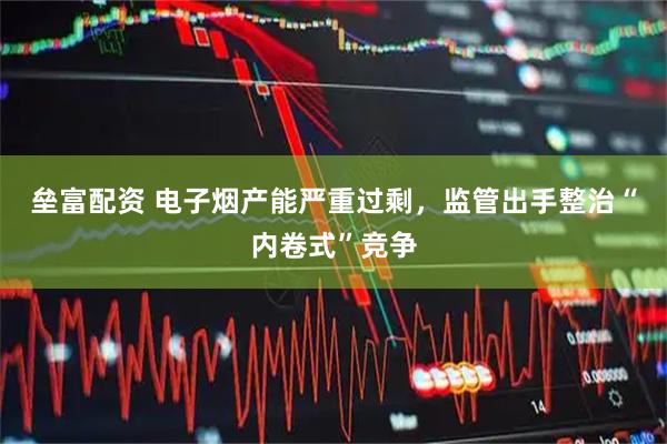 垒富配资 电子烟产能严重过剩，监管出手整治“内卷式”竞争