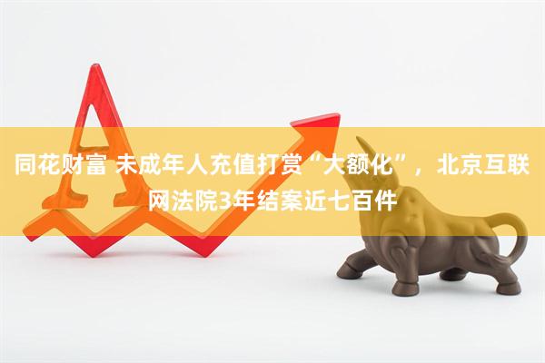 同花财富 未成年人充值打赏“大额化”，北京互联网法院3年结案近七百件