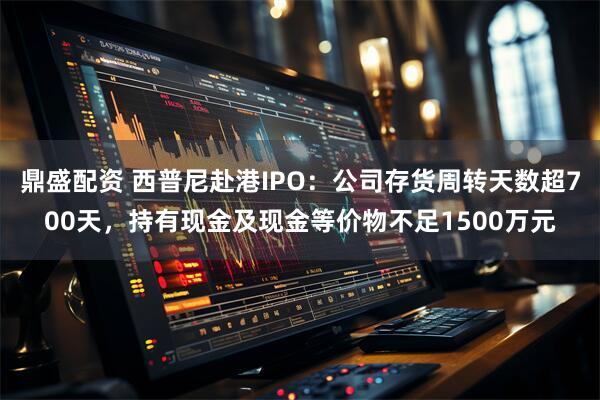 鼎盛配资 西普尼赴港IPO：公司存货周转天数超700天，持有现金及现金等价物不足1500万元