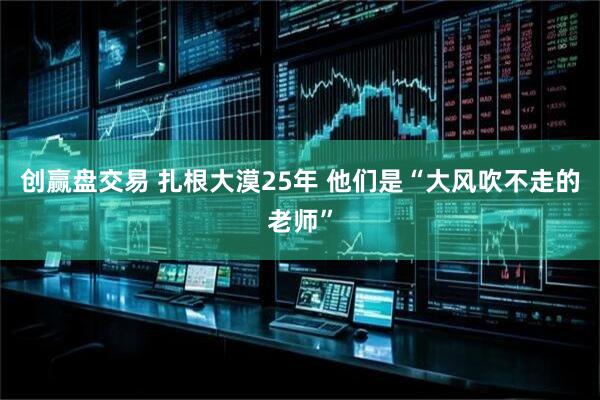 创赢盘交易 扎根大漠25年 他们是“大风吹不走的老师”