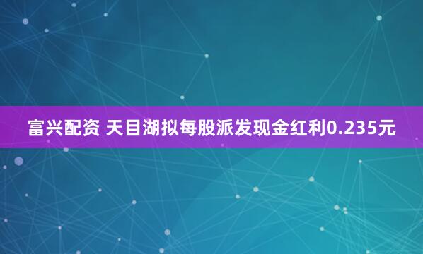 富兴配资 天目湖拟每股派发现金红利0.235元