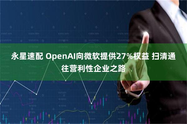 永星速配 OpenAI向微软提供27%权益 扫清通往营利性企业之路