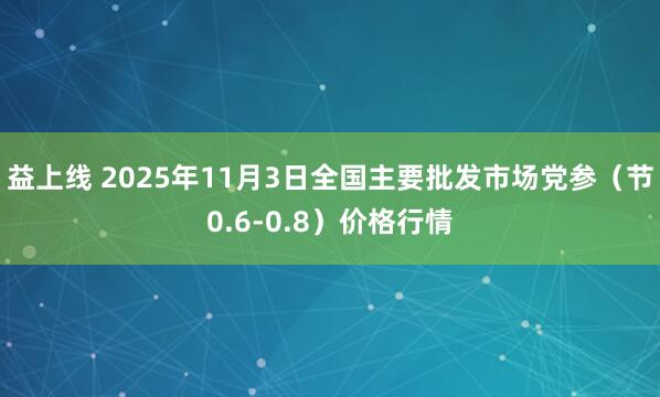 益上线 2025年11月3日全国主要批发市场党参（节0.6-0.8）价格行情