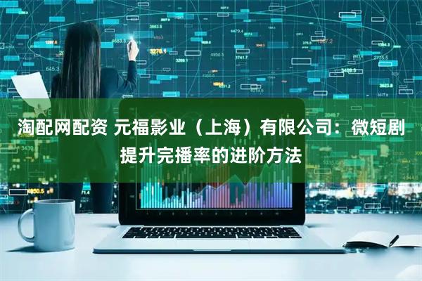 淘配网配资 元福影业（上海）有限公司：微短剧提升完播率的进阶方法