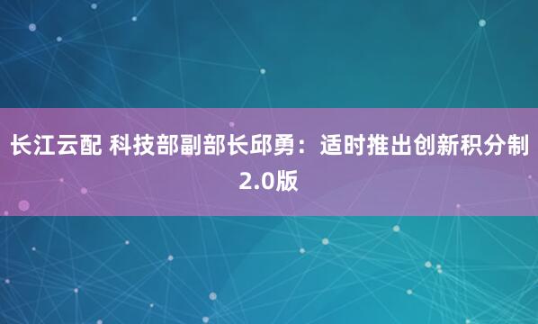 长江云配 科技部副部长邱勇：适时推出创新积分制2.0版