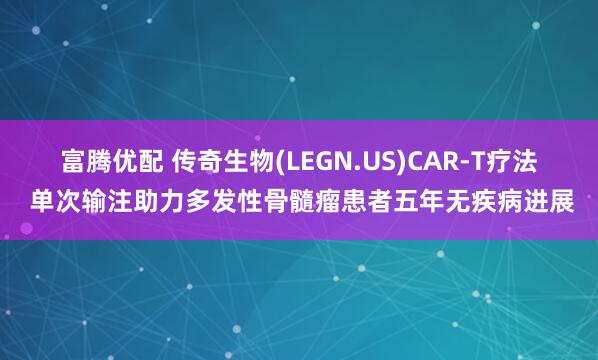 富腾优配 传奇生物(LEGN.US)CAR-T疗法 单次输注助力多发性骨髓瘤患者五年无疾病进展
