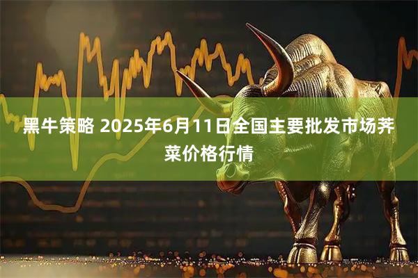 黑牛策略 2025年6月11日全国主要批发市场荠菜价格行情