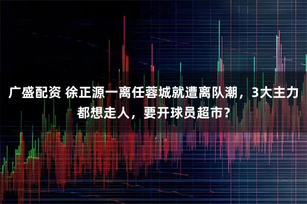 广盛配资 徐正源一离任蓉城就遭离队潮,3大主力都想走人,要开球员超市?