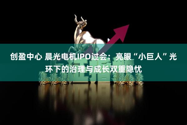 创盈中心 晨光电机IPO过会:亮眼“小巨人”光环下的治理与成长双重隐忧