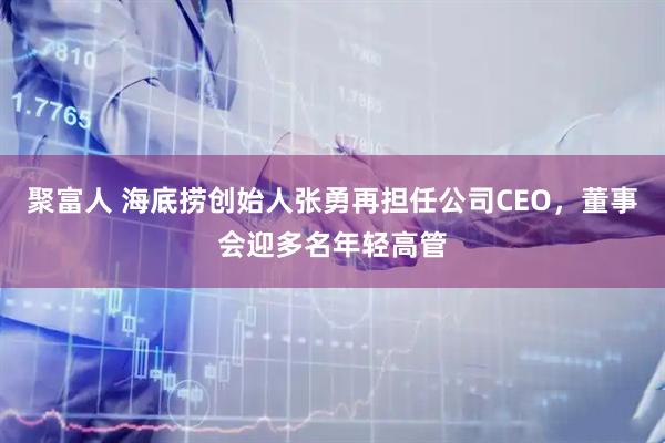 聚富人 海底捞创始人张勇再担任公司CEO，董事会迎多名年轻高管
