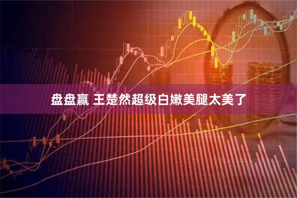 盘盘赢 王楚然超级白嫩美腿太美了