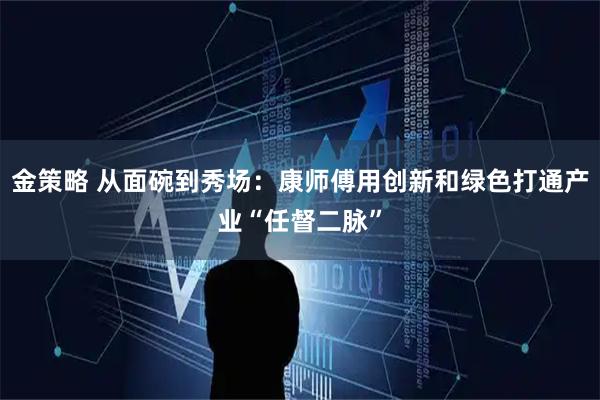 金策略 从面碗到秀场:康师傅用创新和绿色打通产业“任督二脉”