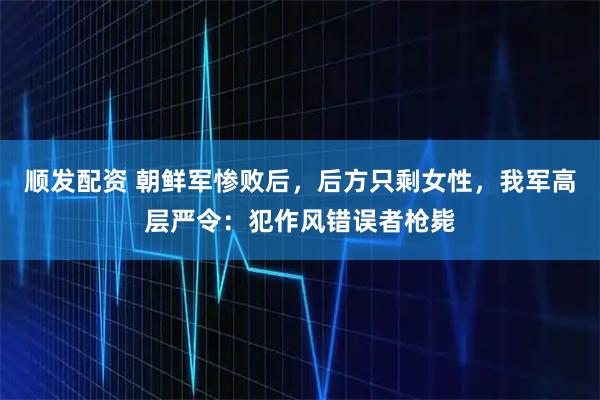 顺发配资 朝鲜军惨败后，后方只剩女性，我军高层严令：犯作风错误者枪毙