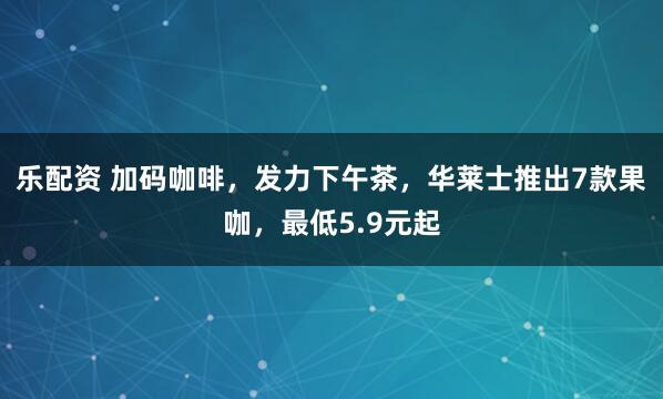 乐配资 加码咖啡,发力下午茶,华莱士推出7款果咖,最低5.9元起