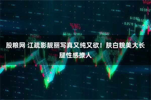 股粮网 江疏影靓丽写真又纯又欲！肤白貌美大长腿性感撩人