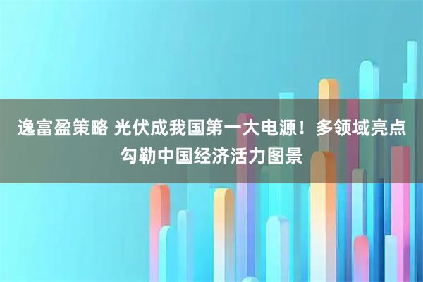 逸富盈策略 光伏成我国第一大电源！多领域亮点勾勒中国经济活力图景